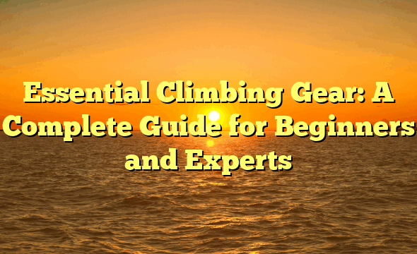 Essential Climbing Gear: A Complete Guide for Beginners and Experts