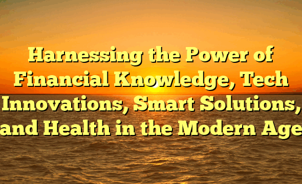 Harnessing the Power of Financial Knowledge, Tech Innovations, Smart Solutions, and Health in the Modern Age
