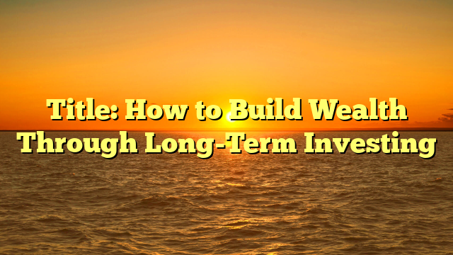 Title: How to Build Wealth Through Long-Term Investing