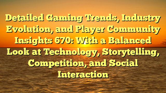 Detailed Gaming Trends, Industry Evolution, and Player Community Insights 670: With a Balanced Look at Technology, Storytelling, Competition, and Social Interaction