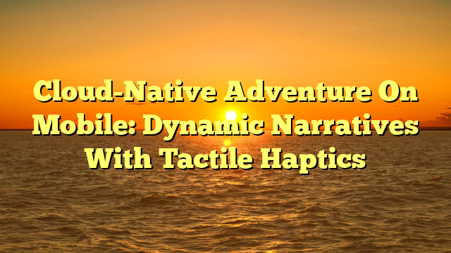 Cloud-Native Adventure On Mobile: Dynamic Narratives With Tactile Haptics
