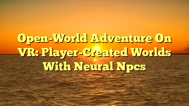 Open-World Adventure On VR: Player-Created Worlds With Neural Npcs