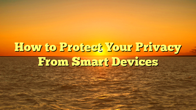 How to Protect Your Privacy From Smart Devices