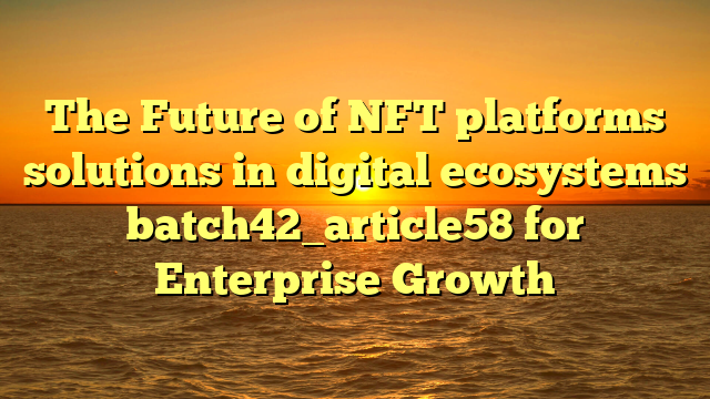 The Future of NFT platforms solutions in digital ecosystems batch42_article58 for Enterprise Growth